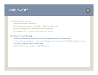 Why Invest?


Value Creation Through Exploration
     Demonstrated success at Esperanza
     D     t t d           tE
     Significant exploration potential following 2012 3-D seismic on Esperanza
     Exposure to a potential major oil discovery at minimal capital cost
     Maranon Basin in Peru provides modest to large reserve potential


Value Creation Through Marketing
     Current asset base capable of supporting 3x production levels with minimum capital investment
     Current asset base and prospect inventory capable of supporting 5x production levels with additional capital investment
     2012 seismic survey can provide possible upside
     Capital used for increased gas sales are high ROR projects
 