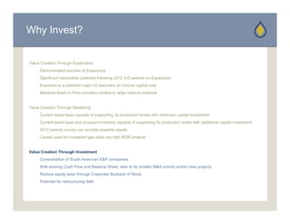 Why Invest?


Value Creation Through Exploration
     Demonstrated success at Esperanza
     D     t t d           tE
     Significant exploration potential following 2012 3-D seismic on Esperanza
     Exposure to a potential major oil discovery at minimal capital cost
     Maranon Basin in Peru provides modest to large reserve potential


Value Creation Through Marketing
     Current asset base capable of supporting 3x production levels with minimum capital investment
     Current asset base and prospect inventory capable of supporting 5x production levels with additional capital investment
     2012 seismic survey can provide possible upside
     Capital used for increased gas sales are high ROR projects


Value Creation Through Investment
     Consolidation of South American E&P companies
     With existing Cash Flow and Balance Sheet, able to do smaller M&A activity and/or new projects
     Reduce equity base through Corporate Buyback of Stock
     Potential for restructuring debt
 