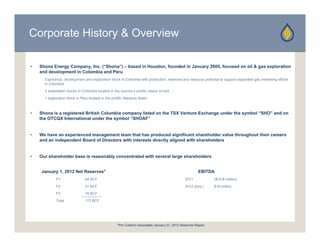 Corporate History & Overview

•   Shona Energy Company, Inc. (“Shona”) – based in Houston, founded in January 2005, focused on oil & gas exploration
    and development in Colombia and Peru
      Esperanza development and exploration block in Colombia with production, reserves and resource potential to support expanded gas marketing efforts
      in Colombia
      3 exploration blocks in Colombia located in the country’s prolific heavy oil belt
      1 exploration block in Peru located in the prolific Maranon Basin



•   Shona is a registered British Columbia company listed on the TSX Venture Exchange under the symbol “SHO” and on
    the OTCQX International under the symbol “SHOAF”


•   We have an experienced management team that has produced significant shareholder value throughout their careers
    and an independent B
      d    i d    d t Board of Di
                           d f Directors with interests directly aligned with shareholders
                                    t     ith i t    t di    tl li     d ith h     h ld


•   Our shareholder base is reasonably concentrated with several large shareholders


    January 1 2012 N t R
    J       1,     Net Reserves*
                               *                                                                          EBITDA
             P1                 64 BCF                                                            2011            ($10.8 million)
             P2                 31 BCF                                                            2012 (proj.)    $16 million
             P3                 78 BCF
             Total              173 BCF




                                                     *Per Collarini Associates January 01, 2012 Reserves Report
 