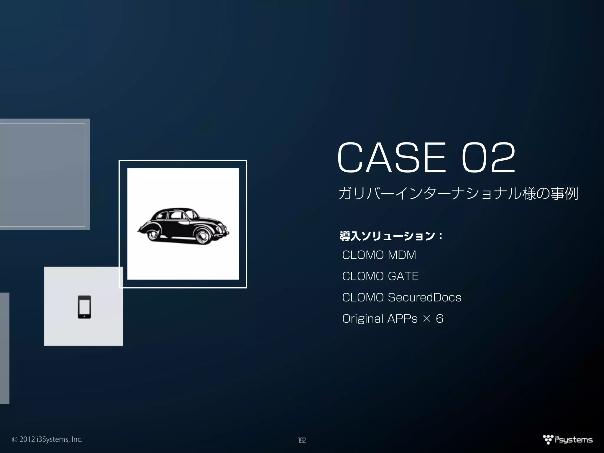 CASE 02
                              ガリバーインターナショナル様の事例

                              導入ソリューション：
                              CLOMO MDM

                              CLOMO GATE

                              CLOMO SecuredDocs

                              Original APPs × 6




© 2012 i3Systems, Inc.   12
                          8
 