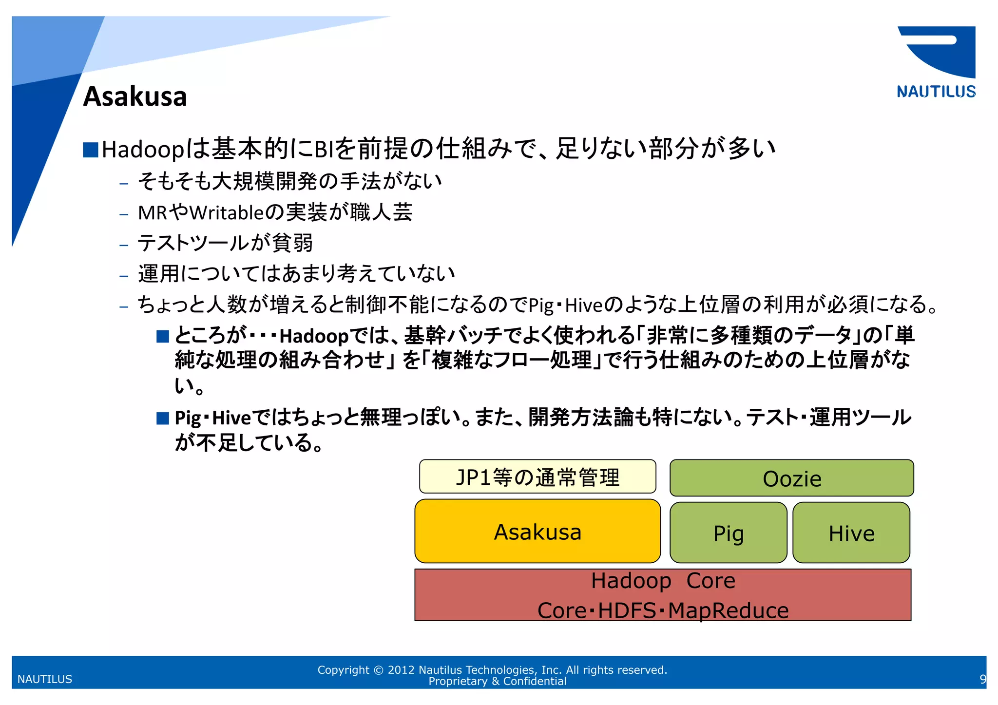 Asakusa	
            Hadoopは基本的にBIを前提の仕組みで、足りない部分が多い	
  
              –  そもそも大規模開発の手法がない	
  
              –  MRやWritableの実装が職人芸	
  
              –  テストツールが貧弱	
  
              –  運用についてはあまり考えていない	
  
              –  ちょっと人数が増えると制御不能になるのでPig・Hiveのような上位層の利用が必須になる。	
  
                    ところが・・・Hadoopでは、基幹バッチでよく使われる「非常に多種類のデータ」の「単
                     純な処理の組み合わせ」 を「複雑なフロー処理」で行う仕組みのための上位層がな
                     い。	
  
                    Pig・Hiveではちょっと無理っぽい。また、開発方法論も特にない。テスト・運用ツール
                     が不足している。	
  
                                                  JP1等の通常管理                                         Oozie
                                                                                                        	

                                                         Asakusa
                                                               	
                            Pig
                                                                                               	
            Hive
                                                                                                                	

                                                                     Hadoop　Core
                                                                 Core・HDFS・MapReduce
                                                                                   	

                         Copyright © 2012 Nautilus Technologies, Inc. All rights reserved.
NAUTILUS                                   Proprietary & Confidential                                                9
 