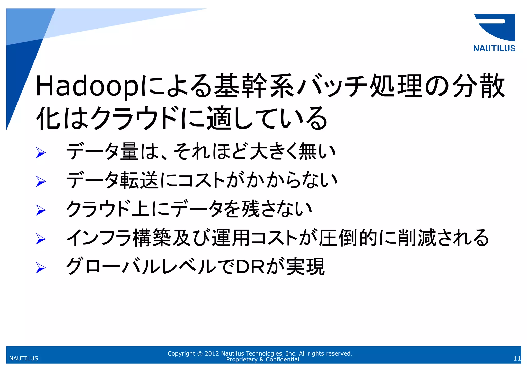 Hadoopによる基幹系バッチ処理の分散
      化はクラウドに適している
      Ø    データ量は、それほど大きく無い
      Ø    データ転送にコストがかからない
      Ø    クラウド上にデータを残さない
      Ø    インフラ構築及び運用コストが圧倒的に削減される
      Ø    グローバルレベルでＤＲが実現	



                 Copyright © 2012 Nautilus Technologies, Inc. All rights reserved.
NAUTILUS                           Proprietary & Confidential                        11
 