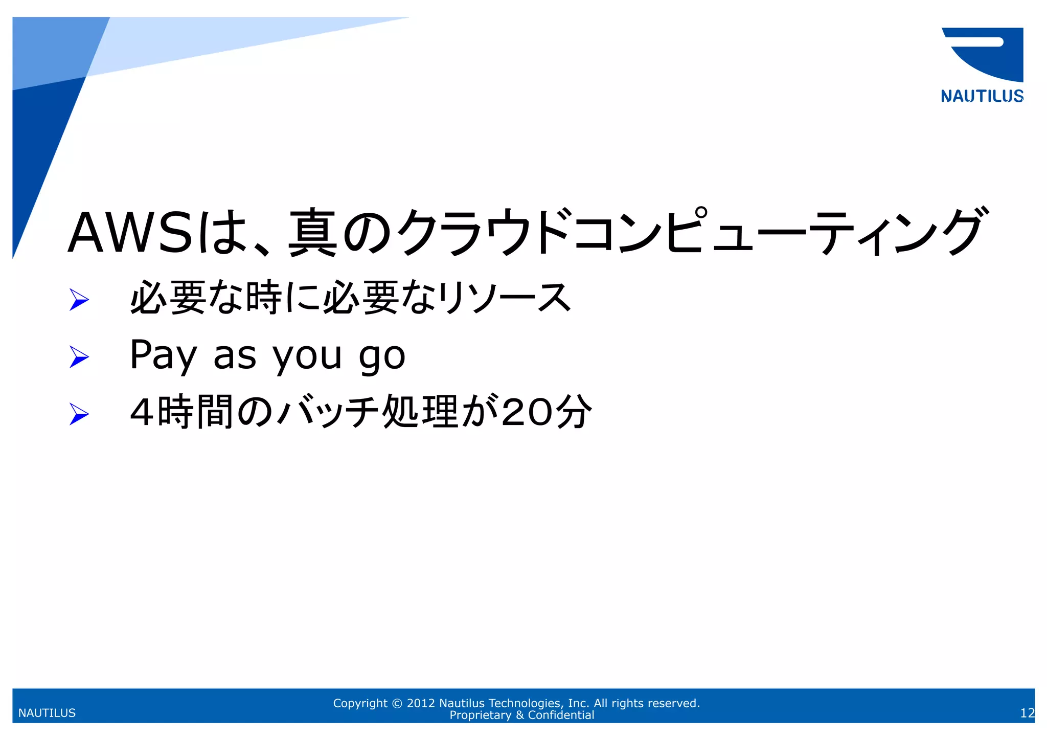 AWSは、真のクラウドコンピューティング
      Ø    必要な時に必要なリソース
      Ø    Pay as you go
      Ø    ４時間のバッチ処理が２０分	




                  Copyright © 2012 Nautilus Technologies, Inc. All rights reserved.
NAUTILUS                            Proprietary & Confidential                        12
 