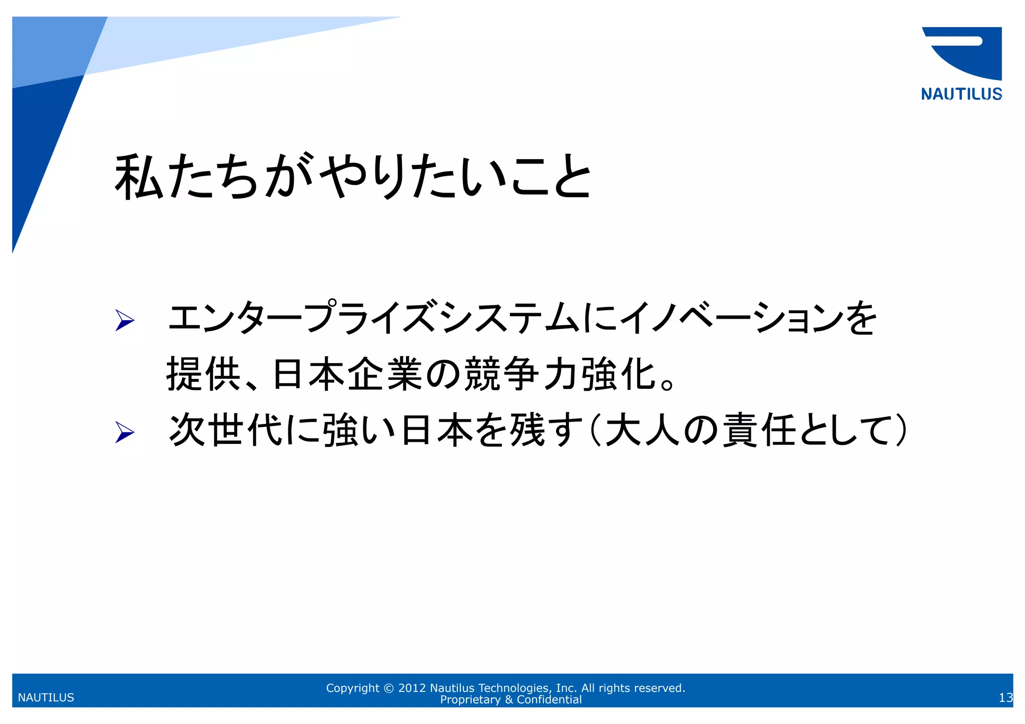 私たちがやりたいこと

           Ø  エンタープライズシステムにイノベーションを
           　　提供、日本企業の競争力強化。
           Ø  次世代に強い日本を残す（大人の責任として）
           	



                 Copyright © 2012 Nautilus Technologies, Inc. All rights reserved.
NAUTILUS                           Proprietary & Confidential                        13
 