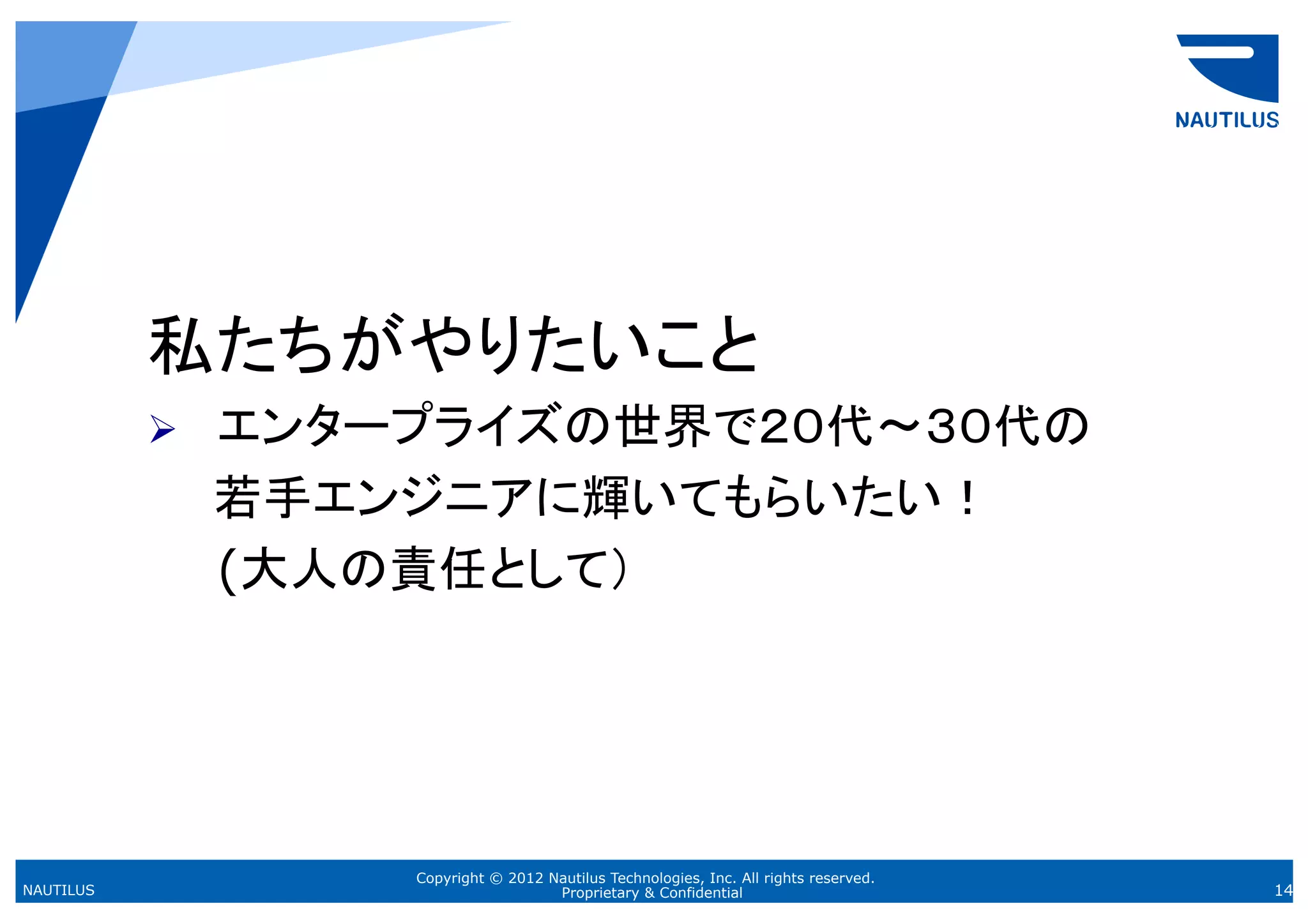 私たちがやりたいこと
             エンタープライズの世界で２０代〜３０代の
           Ø 
           　　若手エンジニアに輝いてもらいたい！
             (大人の責任として）




                 Copyright © 2012 Nautilus Technologies, Inc. All rights reserved.
NAUTILUS                           Proprietary & Confidential                        14
 