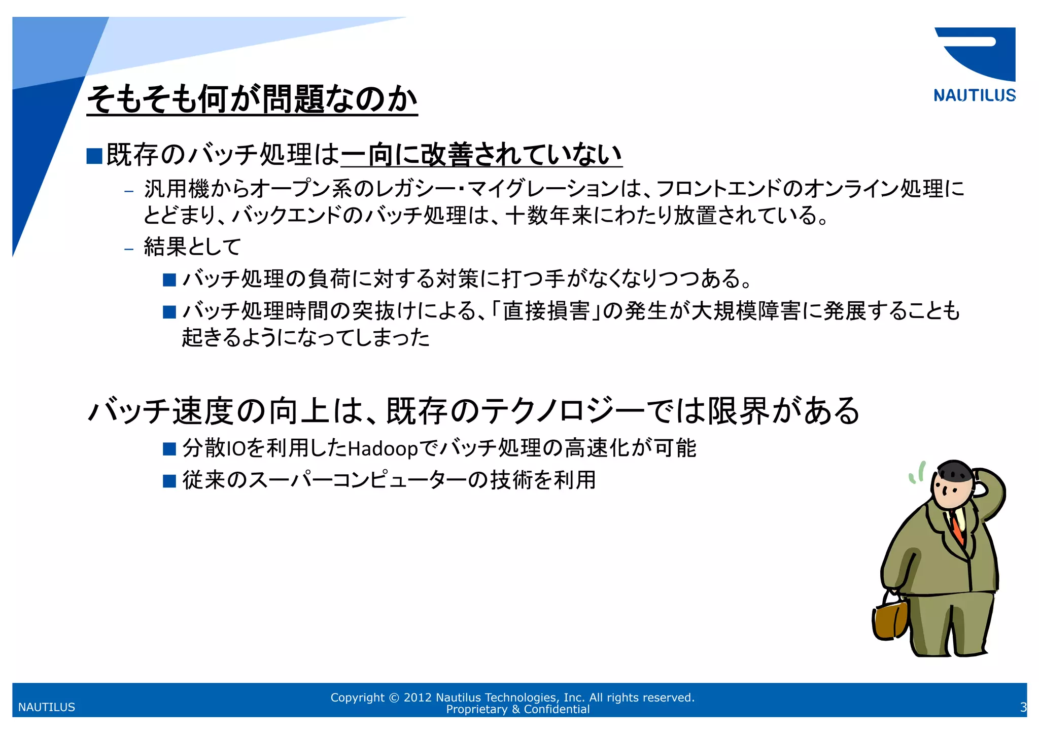 そもそも何が問題なのか	
            既存のバッチ処理は一向に改善されていない	
  
              –  汎用機からオープン系のレガシー・マイグレーションは、フロントエンドのオンライン処理に
                 とどまり、バックエンドのバッチ処理は、十数年来にわたり放置されている。	
  
              –  結果として	
  
                    バッチ処理の負荷に対する対策に打つ手がなくなりつつある。	
  
                    バッチ処理時間の突抜けによる、「直接損害」の発生が大規模障害に発展することも
                     起きるようになってしまった	
  


           バッチ速度の向上は、既存のテクノロジーでは限界がある	
  
                 分散IOを利用したHadoopでバッチ処理の高速化が可能	
  
                 従来のスーパーコンピューターの技術を利用	
  




                         Copyright © 2012 Nautilus Technologies, Inc. All rights reserved.
NAUTILUS                                   Proprietary & Confidential                        3
 