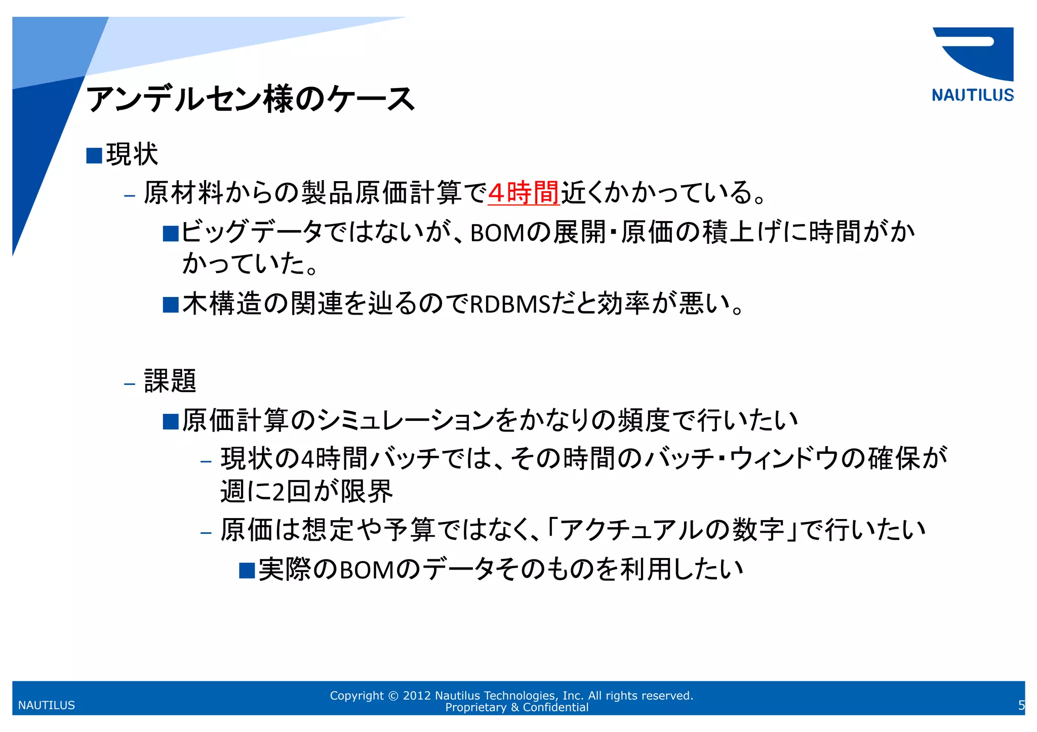 アンデルセン様のケース	
            現状  	
  
             –  原材料からの製品原価計算で４時間近くかかっている。	
  
                  ビッグデータではないが、BOMの展開・原価の積上げに時間がか
                      かっていた。 	
  
                  木構造の関連を辿るのでRDBMSだと効率が悪い。 	
  


             –  課題	
  
                   原価計算のシミュレーションをかなりの頻度で行いたい	
  
                     –  現状の4時間バッチでは、その時間のバッチ・ウィンドウの確保が
                        週に2回が限界	
  
                     –  原価は想定や予算ではなく、「アクチュアルの数字」で行いたい	
  
                          実際のBOMのデータそのものを利用したい	
  




                           Copyright © 2012 Nautilus Technologies, Inc. All rights reserved.
NAUTILUS                                     Proprietary & Confidential                        5
 