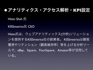• アナリティクス・アクセス解析・KPI設定
 Hiten Shah 氏

 KISSmetrics社 CEO

 Hiten氏は、ウェブアナリティックス(分析)ソリューショ
 ンを提供するKISSmetrics社の創業者。 KISSmetricsは顧客
 獲得やリテンション（顧客維持率）等を上げる分析ツー
 ルで、eBay、Square、FourSquare、Amazon等が活用して
 いる。
 
