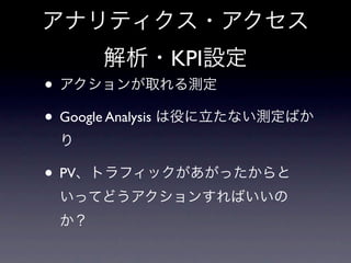 アナリティクス・アクセス
      解析・KPI設定
• アクションが取れる測定
• Google Analysis は役に立たない測定ばか
 り

• PV、トラフィックがあがったからと
 いってどうアクションすればいいの
 か？
 