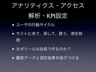 アナリティクス・アクセス
     解析・KPI設定
• ユーザの行動サイクル
• サイトに来て、探して、買う、滞在時
 間

• なぜツールは自前で作るのか？
• 顧客データと測定結果を結びつける
 