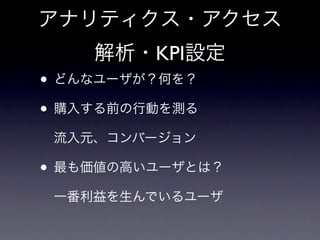 アナリティクス・アクセス
    解析・KPI設定
• どんなユーザが？何を？
• 購入する前の行動を測る
 流入元、コンバージョン

• 最も価値の高いユーザとは？
 一番利益を生んでいるユーザ
 