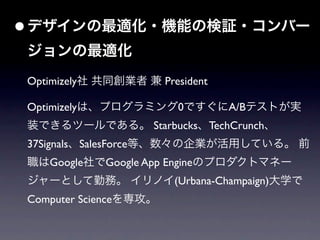 • デザインの最適化・機能の検証・コンバー
ジョンの最適化
Optimizely社 共同創業者 兼 President

Optimizelyは、プログラミング0ですぐにA/Bテストが実
装できるツールである。 Starbucks、TechCrunch、
37Signals、SalesForce等、数々の企業が活用している。 前
職はGoogle社でGoogle App Engineのプロダクトマネー
ジャーとして勤務。 イリノイ(Urbana-Champaign)大学で
Computer Scienceを専攻。
 