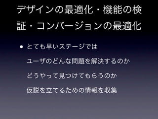 デザインの最適化・機能の検
証・コンバージョンの最適化

• とても早いステージでは
 ユーザのどんな問題を解決するのか

 どうやって見つけてもらうのか

 仮説を立てるための情報を収集
 