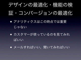 デザインの最適化・機能の検
証・コンバージョンの最適化
• アナリティクスはこの時点では重要
 じゃない

• カスタマーが使っているのを見てみれ
 ばいい

• メールすればいい、聞いてみればいい
 