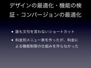 デザインの最適化・機能の検
証・コンバージョンの最適化


• 誰も文句を言わないショートカット
• 料金別メニュー表を作ったが、料金に
 よる機能制限の仕組みを作らなかった
 