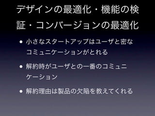 デザインの最適化・機能の検
証・コンバージョンの最適化
• 小さなスタートアップはユーザと密な
 コミュニケーションがとれる

• 解約時がユーザとの一番のコミュニ
 ケーション

• 解約理由は製品の欠陥を教えてくれる
 