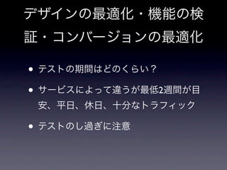 デザインの最適化・機能の検
証・コンバージョンの最適化

• テストの期間はどのくらい？
• サービスによって違うが最低2週間が目
 安、平日、休日、十分なトラフィック

• テストのし過ぎに注意
 