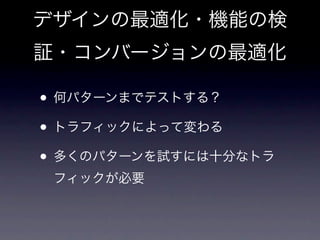 デザインの最適化・機能の検
証・コンバージョンの最適化

• 何パターンまでテストする？
• トラフィックによって変わる
• 多くのパターンを試すには十分なトラ
 フィックが必要
 