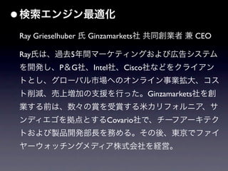• 検索エンジン最適化
 Ray Grieselhuber 氏 Ginzamarkets社 共同創業者 兼 CEO

 Ray氏は、過去5年間マーケティングおよび広告システム
 を開発し、P＆G社、Intel社、Cisco社などをクライアン
 トとし、グローバル市場へのオンライン事業拡大、コス
 ト削減、売上増加の支援を行った。Ginzamarkets社を創
 業する前は、数々の賞を受賞する米カリフォルニア、サ
 ンディエゴを拠点とするCovario社で、チーフアーキテク
 トおよび製品開発部長を務める。その後、東京でファイ
 ヤーウォッチングメディア株式会社を経営。
 