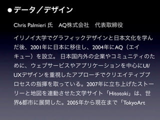 • データ／デザイン
 Chris Palmieri 氏 AQ株式会社 代表取締役

 イリノイ大学でグラフィックデザインと日本文化を学ん
 だ後、2001年に日本に移住し、2004年にAQ（エイ
 キュー）を設立。 日本国内外の企業やコミュニティのた
 めに、ウェブサービスやアプリケーションを中心にUI/
 UXデザインを重視したアプローチでクリエイティブプ
 ロセスの指揮を取っている。2007年に立ち上げたストー
 リーと地図を連動させた文学サイト「Hitotoki」は、世
 界6都市に展開した。2005年から現在まで「TokyoArt
 