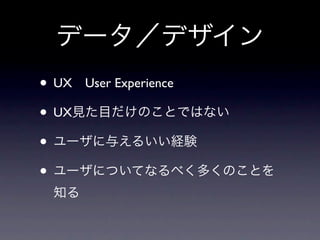 データ／デザイン
• UX User Experience
• UX見た目だけのことではない
• ユーザに与えるいい経験
• ユーザについてなるべく多くのことを
 知る
 