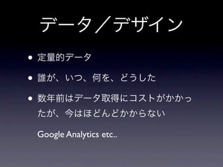 データ／デザイン
• 定量的データ
• 誰が、いつ、何を、どうした
• 数年前はデータ取得にコストがかかっ
 たが、今はほどんどかからない

 Google Analytics etc..
 
