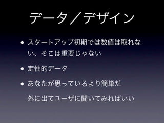 データ／デザイン
• スタートアップ初期では数値は取れな
 い、そこは重要じゃない

• 定性的データ
• あなたが思っているより簡単だ
 外に出てユーザに聞いてみればいい
 