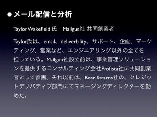 • メール配信と分析
 Taylor Wakeﬁeld 氏 Mailgun社 共同創業者

 Taylor氏は、email、deliverbility、サポート、企画、マーケ
 ティング、営業など、エンジニアリング以外の全てを
 担っている。Mailgun社設立前は、事業管理ソリューショ
 ンを提供するコンサルティング会社Proﬁsta社に共同創業
 者として参画。それ以前は、Bear Stearns社の、クレジッ
 トデリバティブ部門にてマネージングディレクターを勤
 めた。
 