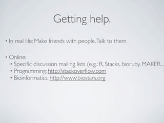 Getting help.
• In   real life: Make friends with people. Talk to them.

• Online:
  • Speciﬁc discussion mailing lists (e.g.: R, Stacks, bioruby, MAKER...)
  • Programming: http://stackoverﬂow.com
  • Bioinformatics: http://www.biostars.org
 