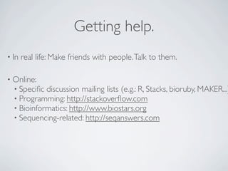 Getting help.
• In   real life: Make friends with people. Talk to them.

• Online:
  • Speciﬁc discussion mailing lists (e.g.: R, Stacks, bioruby, MAKER...)
  • Programming: http://stackoverﬂow.com
  • Bioinformatics: http://www.biostars.org
  • Sequencing-related: http://seqanswers.com
 