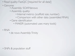 • Read quality: FastQC [required for all data!]
• Genome
      • Assembly: SOAPdenovo
      • Assembly quality:
            • Internal metrics (scaffold size, number).
            • Comparison with other data (assembled RNA)
      • Gene identiﬁcation
         • MAKER (automated uses many tools)

• RNA
     • de   novo Assembly: Trinity




• SNPs   & population stuff
 