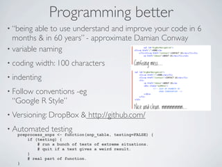 Programming better
• “being  able to use understand and improve your code in 6
  months & in 60 years” - approximate Damian Conway
• variable naming

• coding   width: 100 characters
• indenting

• Follow
       conventions -eg
 “Google R Style”
• Versioning: DropBox       & http://github.com/
• Automated     testing
   preprocess_snps <- function(snp_table, testing=FALSE) {
       if (testing) {
           # run a bunch of tests of extreme situations.
           # quit if a test gives a weird result.
       }
       # real part of function.
   }
 