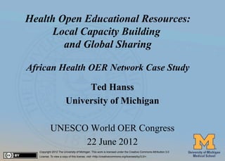Health Open Educational Resources:
           Local Capacity Building
             and Global Sharing

     African Health OER Network Case Study

                                   Ted Hanss
                              University of Michigan

                 UNESCO World OER Congress
                       22 June 2012
        Copyright 2012 The University of Michigan. This work is licensed under the Creative Commons Attribution 3.0
#1      License. To view a copy of this license, visit <http://creativecommons.org/licenses/by/3.0/>.
 