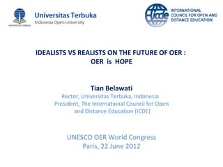 IDEALISTS VS REALISTS ON THE FUTURE OF OER :
                OER is HOPE


                   Tian Belawati
        Rector, Universitas Terbuka, Indonesia
     President, The International Council for Open
            and Distance Education (ICDE)



         UNESCO OER World Congress
             Paris, 22 June 2012
 