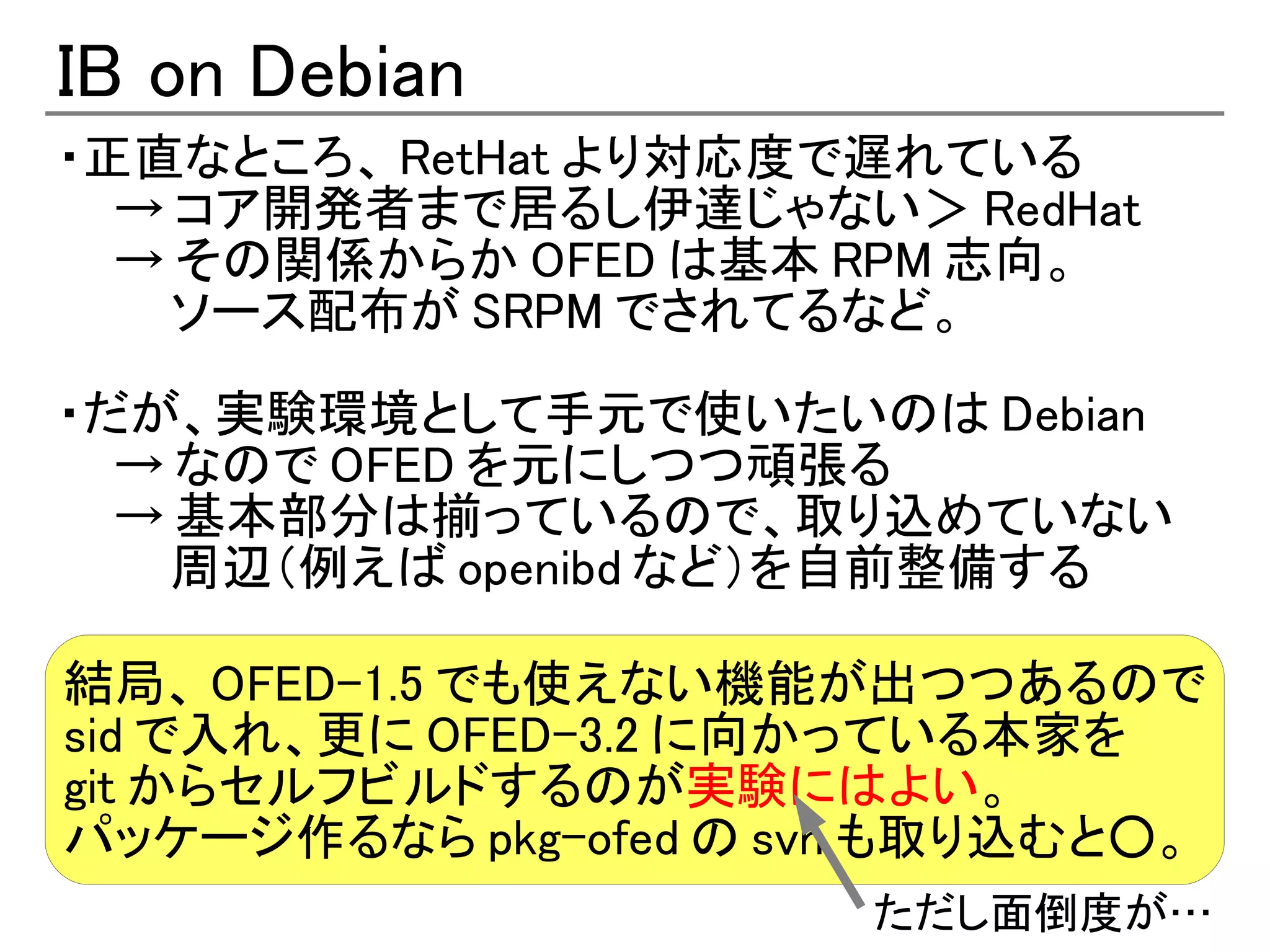 IB on Debian
・正直なところ、 RetHat より対応度で遅れている
  → コア開発者まで居るし伊達じゃない＞ RedHat
  → その関係からか OFED は基本 RPM 志向。
    ソース配布が SRPM でされてるなど。

・だが、実験環境として手元で使いたいのは Debian
  → なので OFED を元にしつつ頑張る
  → 基本部分は揃っているので、取り込めていない
    周辺（例えば openibd など）を自前整備する

結局、 OFED-1.5 でも使えない機能が出つつあるので
sid で入れ、更に OFED-3.2 に向かっている本家を
git からセルフビルドするのが実験にはよい。
パッケージ作るなら pkg-ofed の svn も取り込むと○。
                       ただし面倒度が…
 