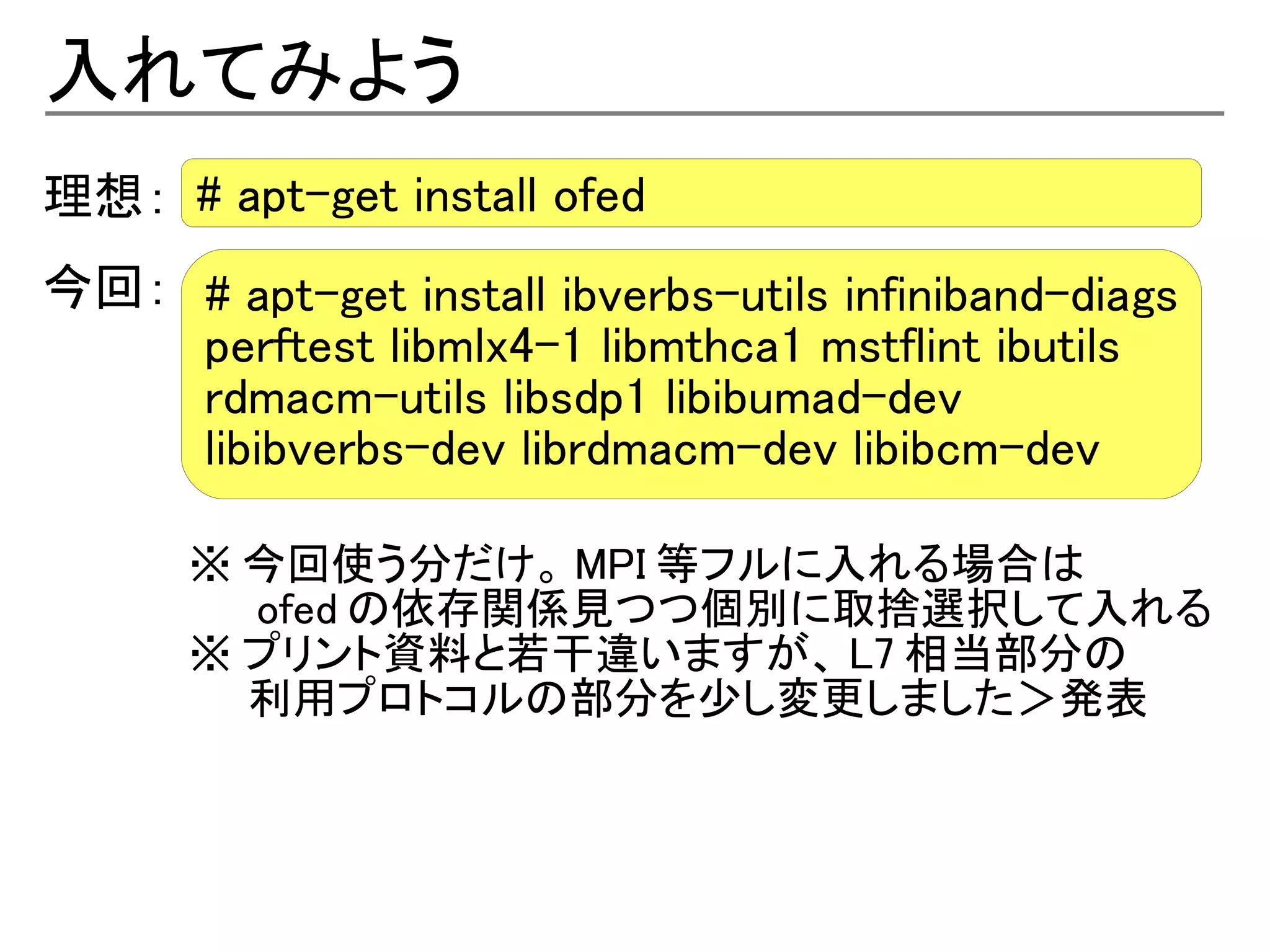 入れてみよう
理想： # apt-get install ofed
今回： # apt-get install ibverbs-utils infiniband-diags
    perftest libmlx4-1 libmthca1 mstflint ibutils
    rdmacm-utils libsdp1 libibumad-dev
    libibverbs-dev librdmacm-dev libibcm-dev

      ※ 今回使う分だけ。 MPI 等フルに入れる場合は
      　　 ofed の依存関係見つつ個別に取捨選択して入れる
      ※ プリント資料と若干違いますが、 L7 相当部分の
      　　利用プロトコルの部分を少し変更しました＞発表
 