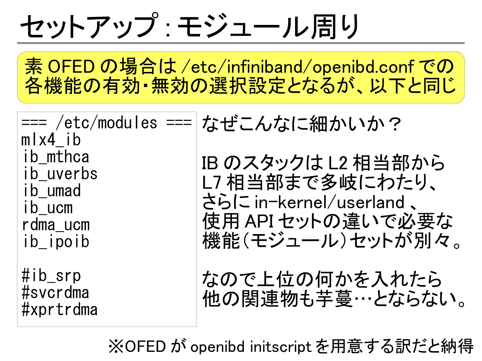 セットアップ : モジュール周り
素 OFED の場合は /etc/infiniband/openibd.conf での
各機能の有効・無効の選択設定となるが、以下と同じ
=== /etc/modules === なぜこんなに細かいか？
mlx4_ib
ib_mthca             IB のスタックは L2 相当部から
ib_uverbs
ib_umad              L7 相当部まで多岐にわたり、
ib_ucm               さらに in-kernel/userland 、
rdma_ucm             使用 API セットの違いで必要な
ib_ipoib             機能（モジュール）セットが別々。
#ib_srp              なので上位の何かを入れたら
#svcrdma             他の関連物も芋蔓…とならない。
#xprtrdma

            ※OFED が openibd initscript を用意する訳だと納得
 