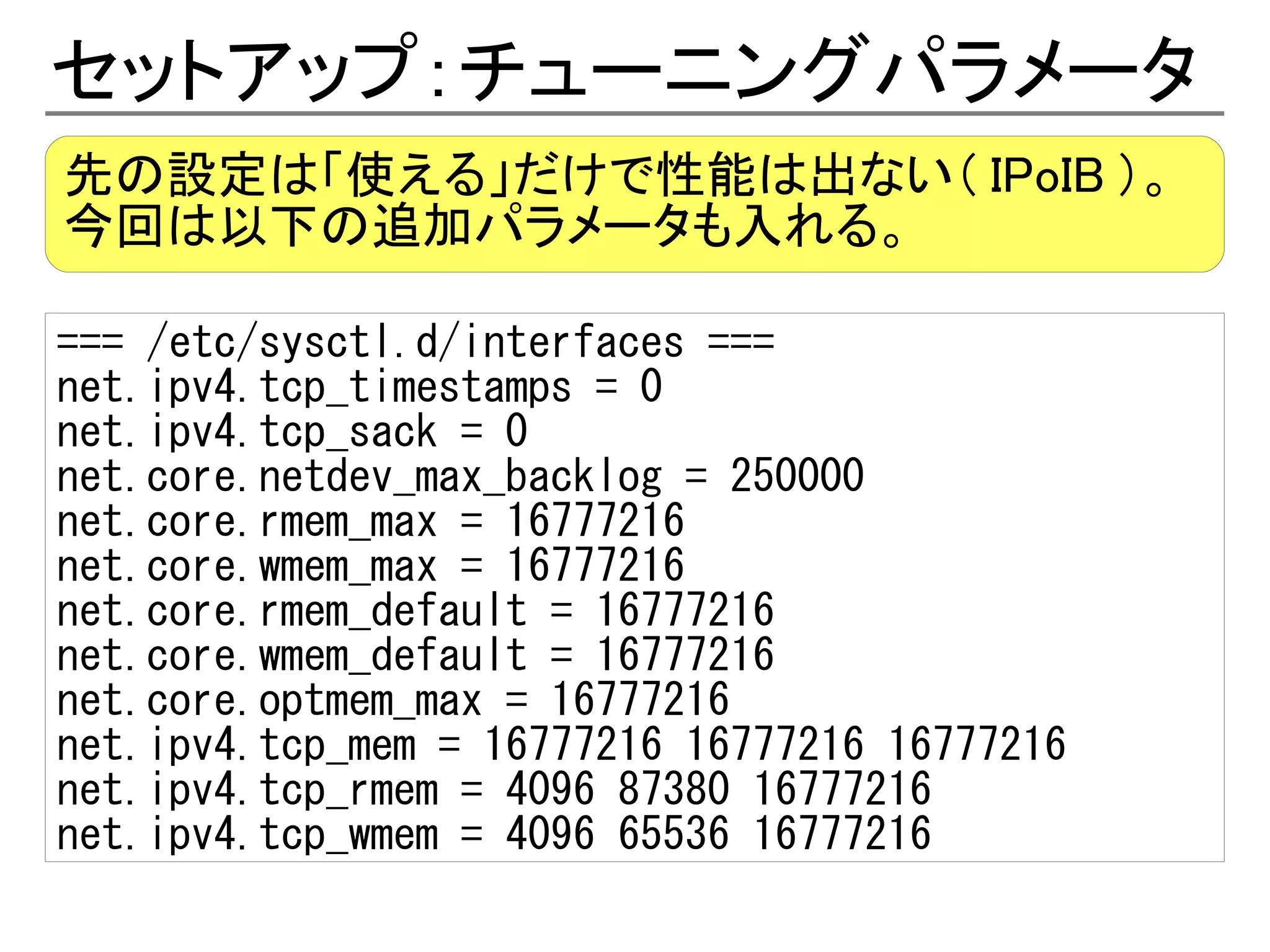 セットアップ：チューニングパラメータ
先の設定は「使える」だけで性能は出ない（ IPoIB ）。
今回は以下の追加パラメータも入れる。

=== /etc/sysctl.d/interfaces ===
net.ipv4.tcp_timestamps = 0
net.ipv4.tcp_sack = 0
net.core.netdev_max_backlog = 250000
net.core.rmem_max = 16777216
net.core.wmem_max = 16777216
net.core.rmem_default = 16777216
net.core.wmem_default = 16777216
net.core.optmem_max = 16777216
net.ipv4.tcp_mem = 16777216 16777216 16777216
net.ipv4.tcp_rmem = 4096 87380 16777216
net.ipv4.tcp_wmem = 4096 65536 16777216
 