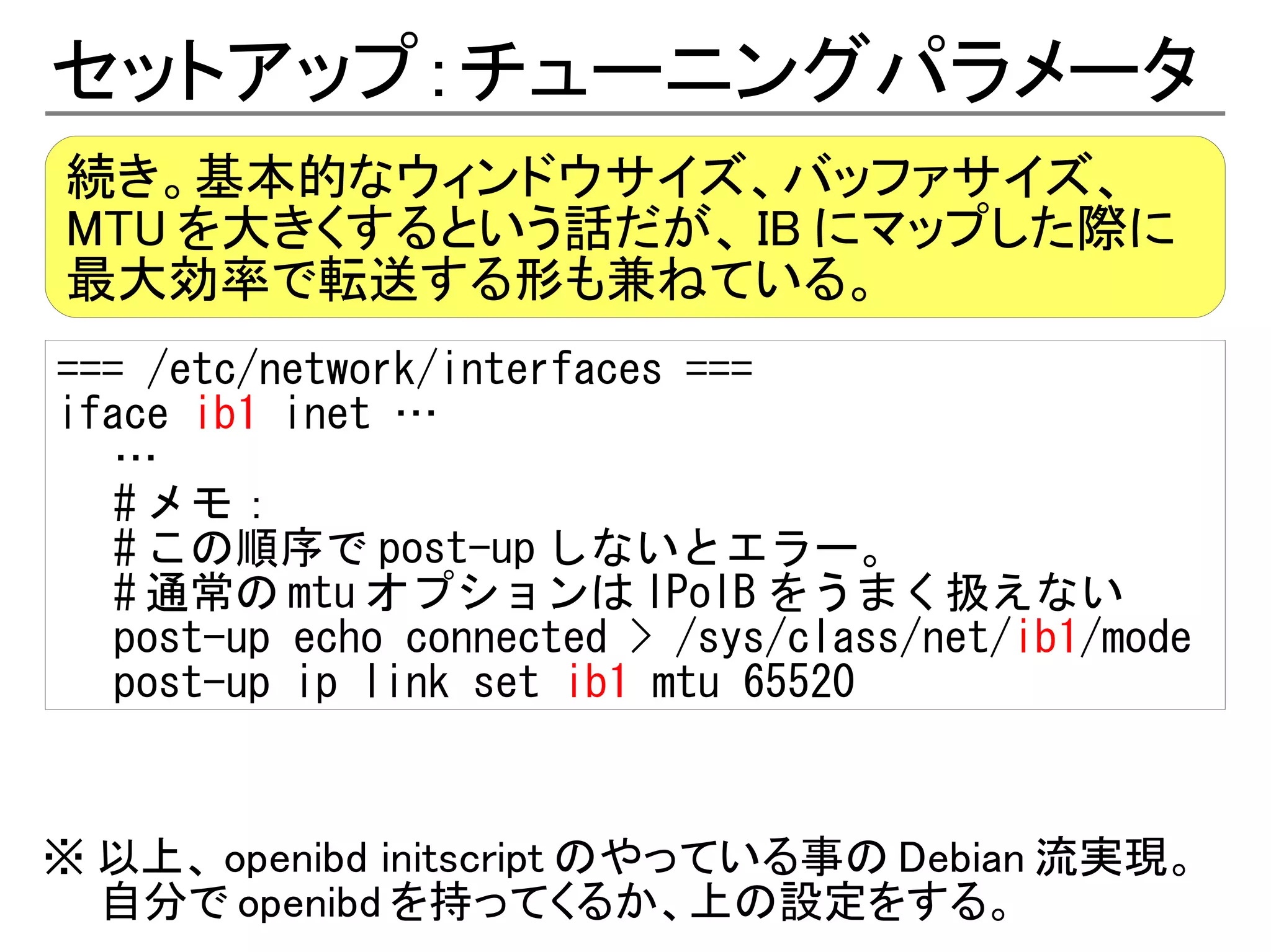 セットアップ：チューニングパラメータ
続き。基本的なウィンドウサイズ、バッファサイズ、
MTU を大きくするという話だが、 IB にマップした際に
最大効率で転送する形も兼ねている。
=== /etc/network/interfaces ===
iface ib1 inet …
   …
   # メモ：
   # この順序で post-up しないとエラー。
   # 通常の mtu オプションは IPoIB をうまく扱えない
   post-up echo connected > /sys/class/net/ib1/mode
   post-up ip link set ib1 mtu 65520


※ 以上、 openibd initscript のやっている事の Debian 流実現。
  自分で openibd を持ってくるか、上の設定をする。
 