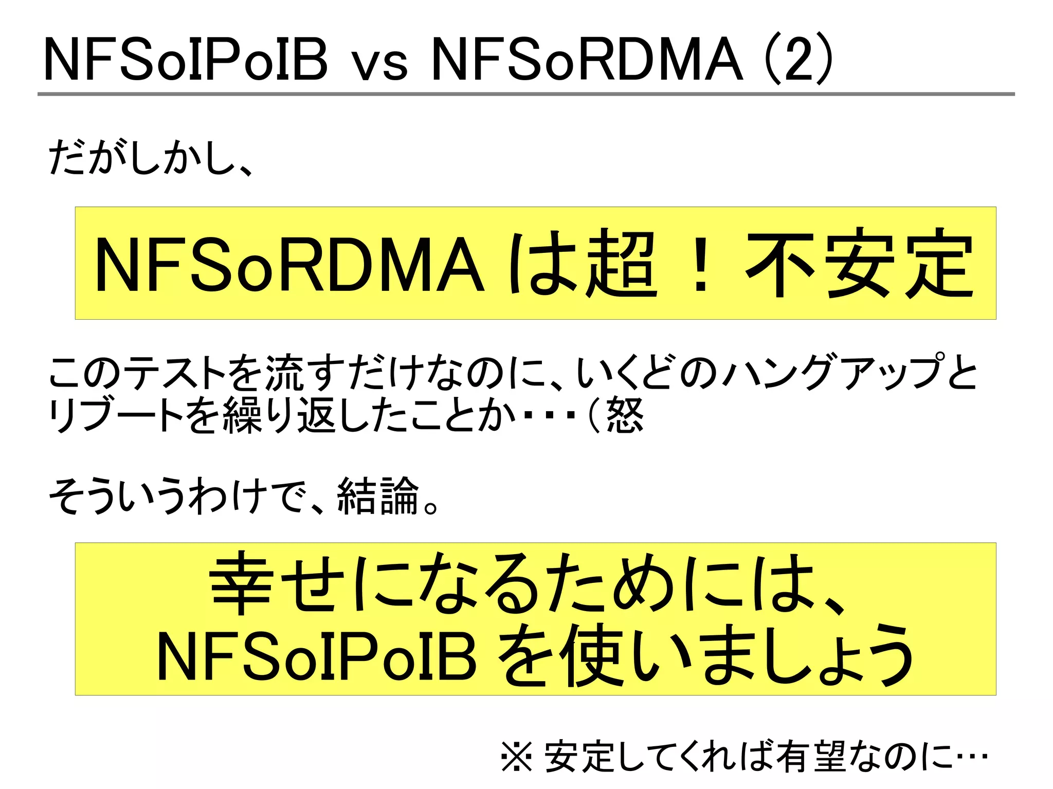 NFSoIPoIB vs NFSoRDMA (2)
だがしかし、

 NFSoRDMA は超！不安定
このテストを流すだけなのに、いくどのハングアップと
リブートを繰り返したことか・・・（怒
そういうわけで、結論。

    幸せになるためには、
   NFSoIPoIB を使いましょう
              ※ 安定してくれば有望なのに…
 