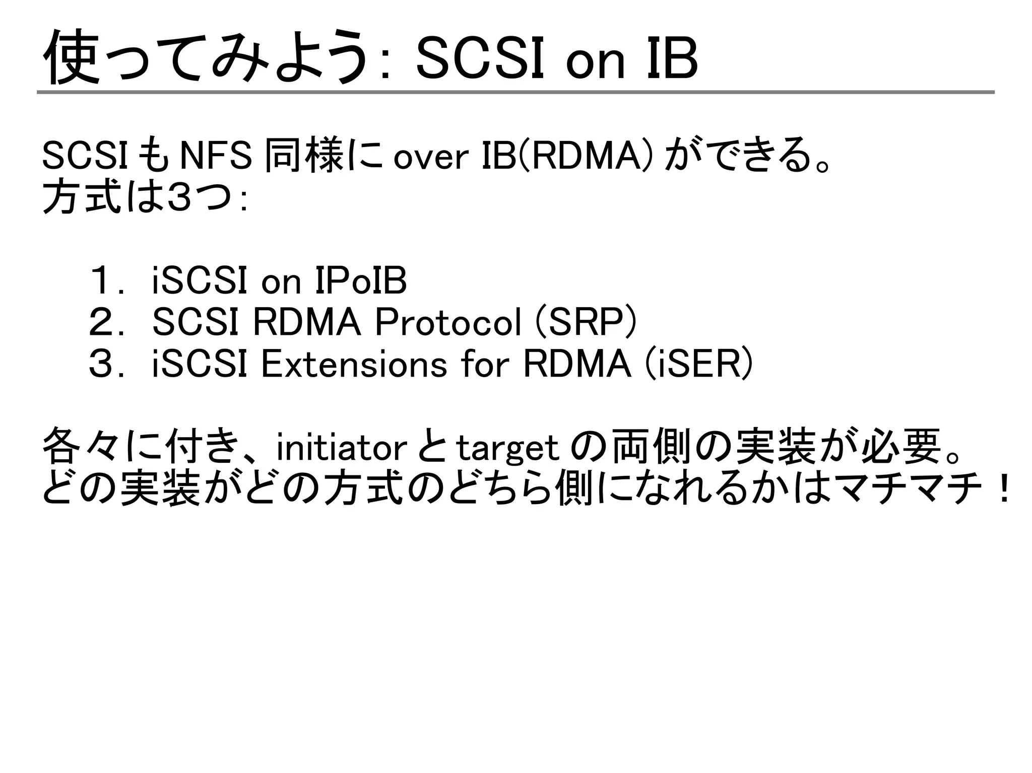 使ってみよう： SCSI on IB
SCSI も NFS 同様に over IB(RDMA) ができる。
方式は３つ：

 １． iSCSI on IPoIB
 ２． SCSI RDMA Protocol (SRP)
 ３． iSCSI Extensions for RDMA (iSER)

各々に付き、 initiator と target の両側の実装が必要。
どの実装がどの方式のどちら側になれるかはマチマチ！
 