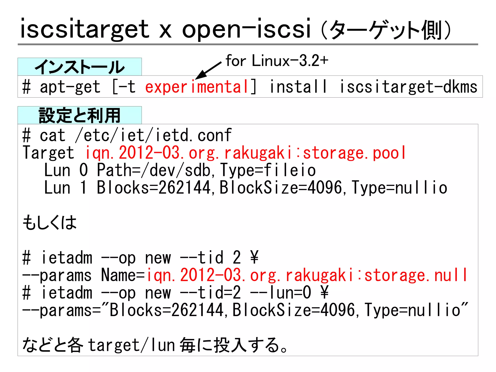 iscsitarget x open-iscsi （ターゲット側）
 インストール                for Linux-3.2+
# apt-get [-t experimental] install iscsitarget-dkms
  設定と利用
# cat /etc/iet/ietd.conf
Target iqn.2012-03.org.rakugaki:storage.pool
   Lun 0 Path=/dev/sdb,Type=fileio
   Lun 1 Blocks=262144,BlockSize=4096,Type=nullio

もしくは
# ietadm --op new --tid 2 
--params Name=iqn.2012-03.org.rakugaki:storage.null
# ietadm --op new --tid=2 --lun=0 
--params="Blocks=262144,BlockSize=4096,Type=nullio"
などと各 target/lun 毎に投入する。
 