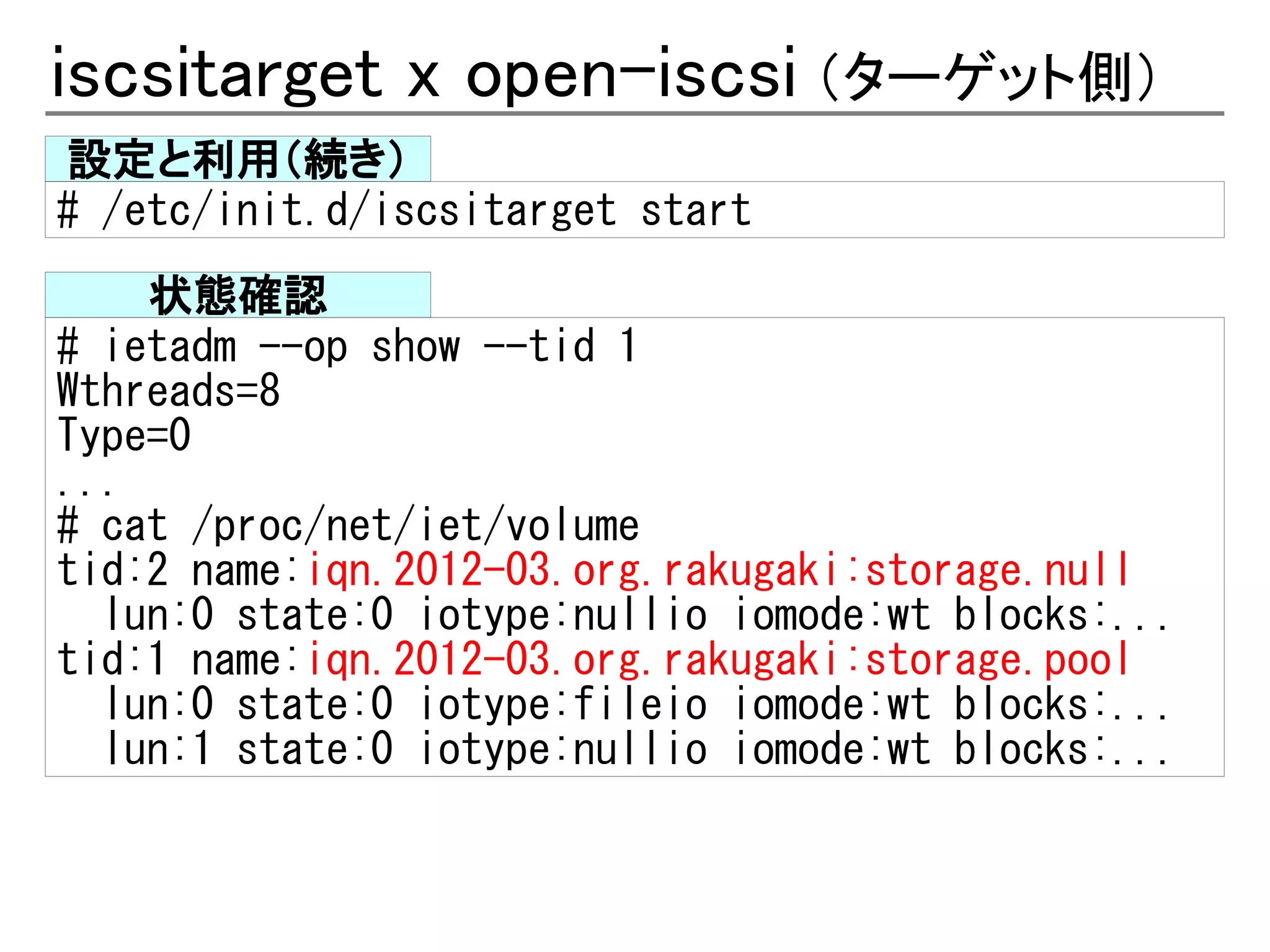 iscsitarget x open-iscsi （ターゲット側）
設定と利用（続き）
# /etc/init.d/iscsitarget start
    状態確認
# ietadm --op show --tid 1
Wthreads=8
Type=0
...
# cat /proc/net/iet/volume
tid:2 name:iqn.2012-03.org.rakugaki:storage.null
  lun:0 state:0 iotype:nullio iomode:wt blocks:...
tid:1 name:iqn.2012-03.org.rakugaki:storage.pool
  lun:0 state:0 iotype:fileio iomode:wt blocks:...
  lun:1 state:0 iotype:nullio iomode:wt blocks:...
 