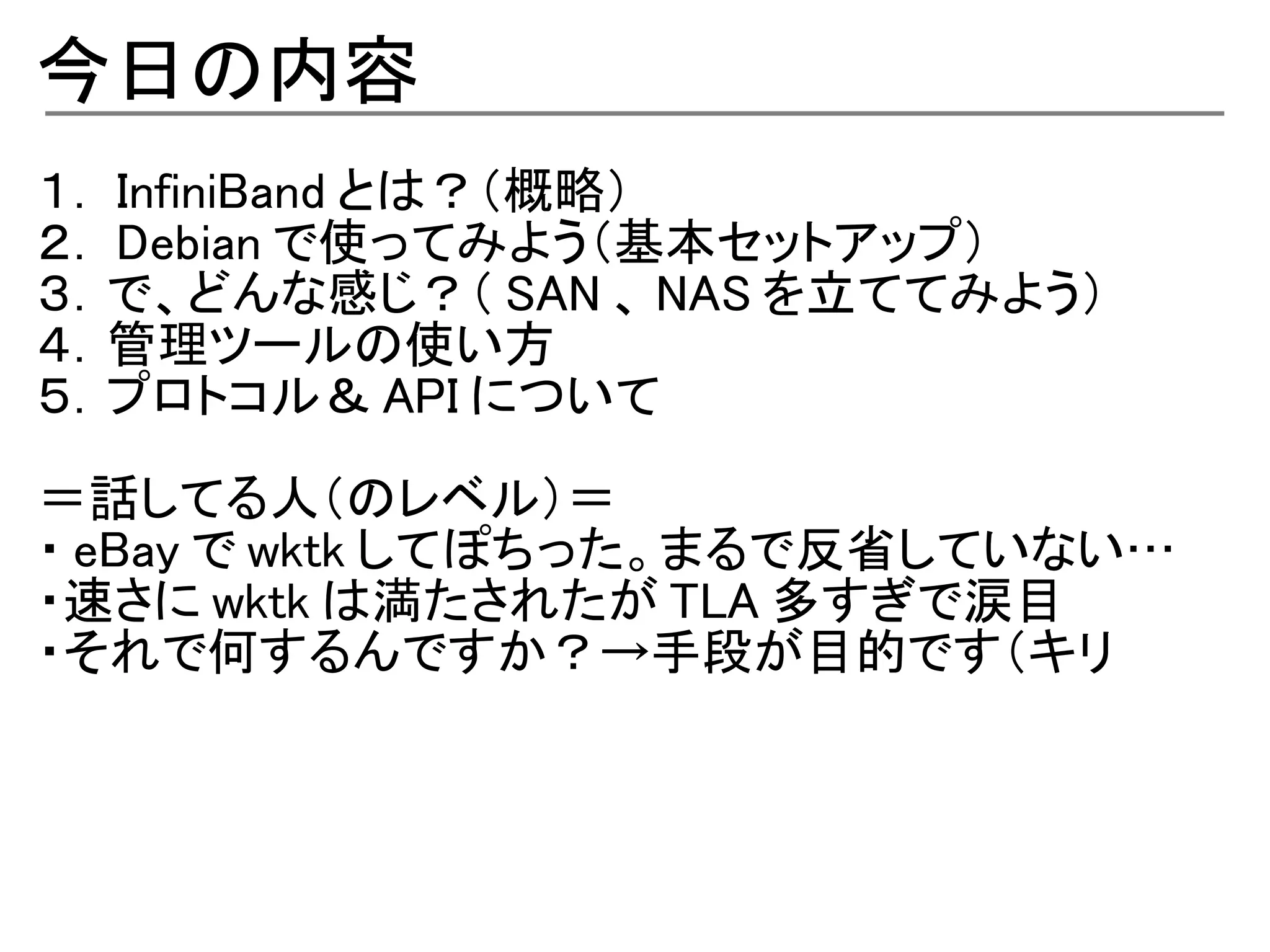 今日の内容
１． InfiniBand とは？（概略）
２． Debian で使ってみよう（基本セットアップ）
３．で、どんな感じ？（ SAN 、 NAS を立ててみよう）
４．管理ツールの使い方
５．プロトコル＆ API について

＝話してる人（のレベル）＝
・ eBay で wktk してぽちった。まるで反省していない…
・速さに wktk は満たされたが TLA 多すぎで涙目
・それで何するんですか？→手段が目的です（キリ
 