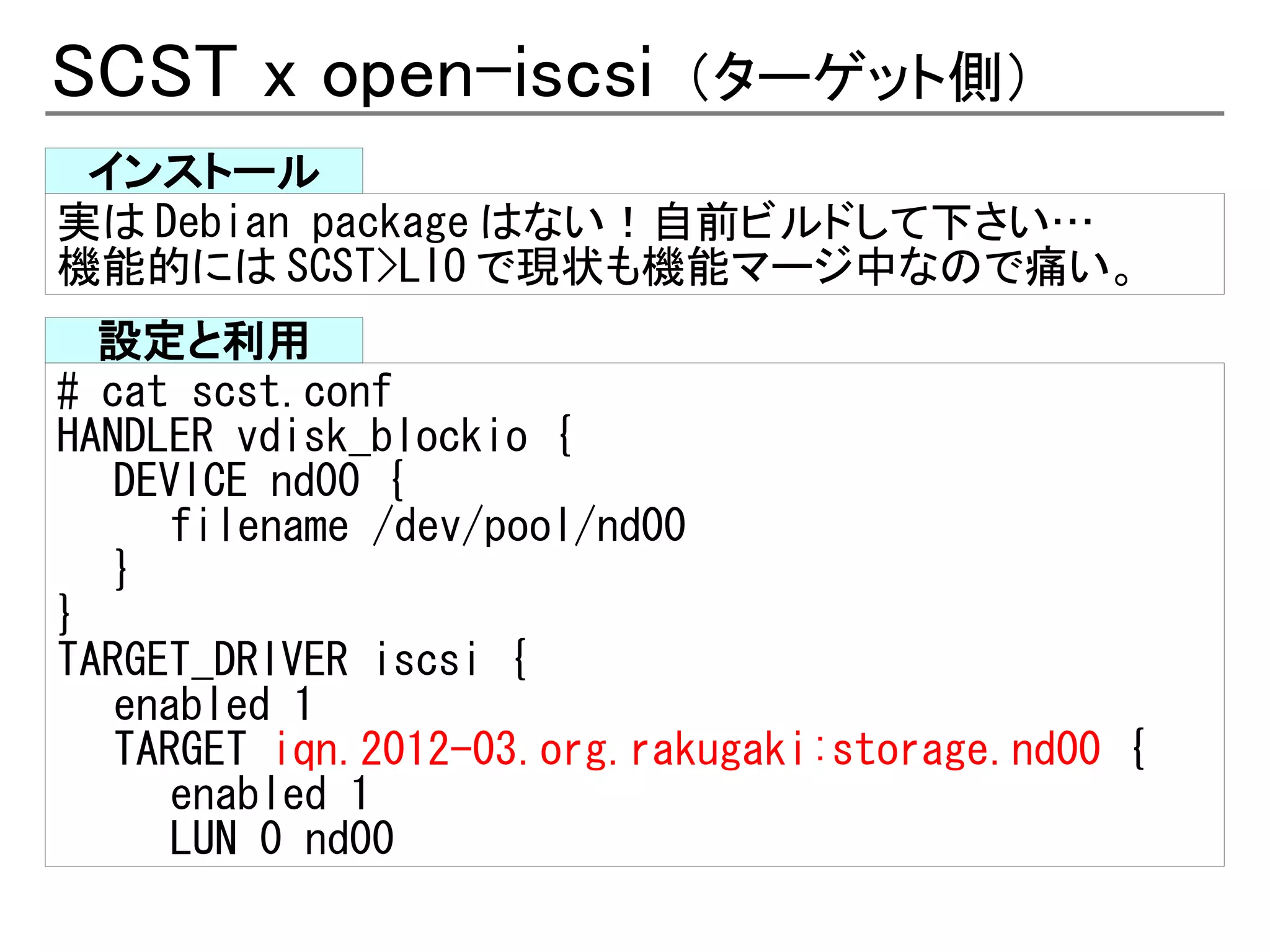 SCST x open-iscsi           （ターゲット側）
 インストール
実は Debian package はない！自前ビルドして下さい…
機能的には SCST>LIO で現状も機能マージ中なので痛い。
  設定と利用
# cat scst.conf
HANDLER vdisk_blockio {
   DEVICE nd00 {
      filename /dev/pool/nd00
   }
}
TARGET_DRIVER iscsi {
   enabled 1
   TARGET iqn.2012-03.org.rakugaki:storage.nd00 {
      enabled 1
      LUN 0 nd00
 