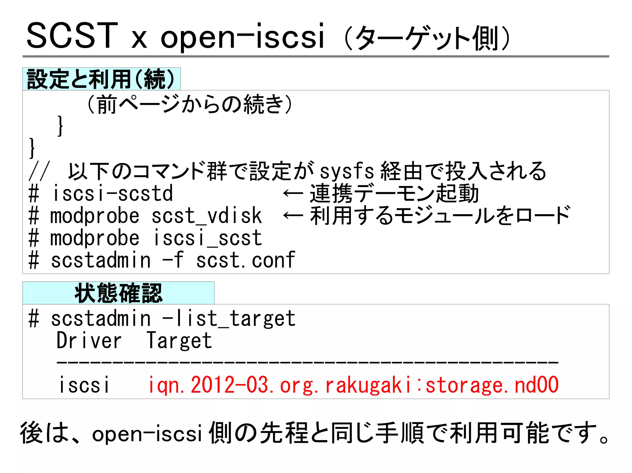 SCST x open-iscsi          （ターゲット側）
設定と利用（続）
      （前ページからの続き）
   }
}
// 以下のコマンド群で設定が sysfs 経由で投入される
# iscsi-scstd          ← 連携デーモン起動
# modprobe scst_vdisk ← 利用するモジュールをロード
# modprobe iscsi_scst
# scstadmin -f scst.conf
     状態確認
# scstadmin -list_target
   Driver Target
   ---------------------------------------------
   iscsi   iqn.2012-03.org.rakugaki:storage.nd00

後は、 open-iscsi 側の先程と同じ手順で利用可能です。
 