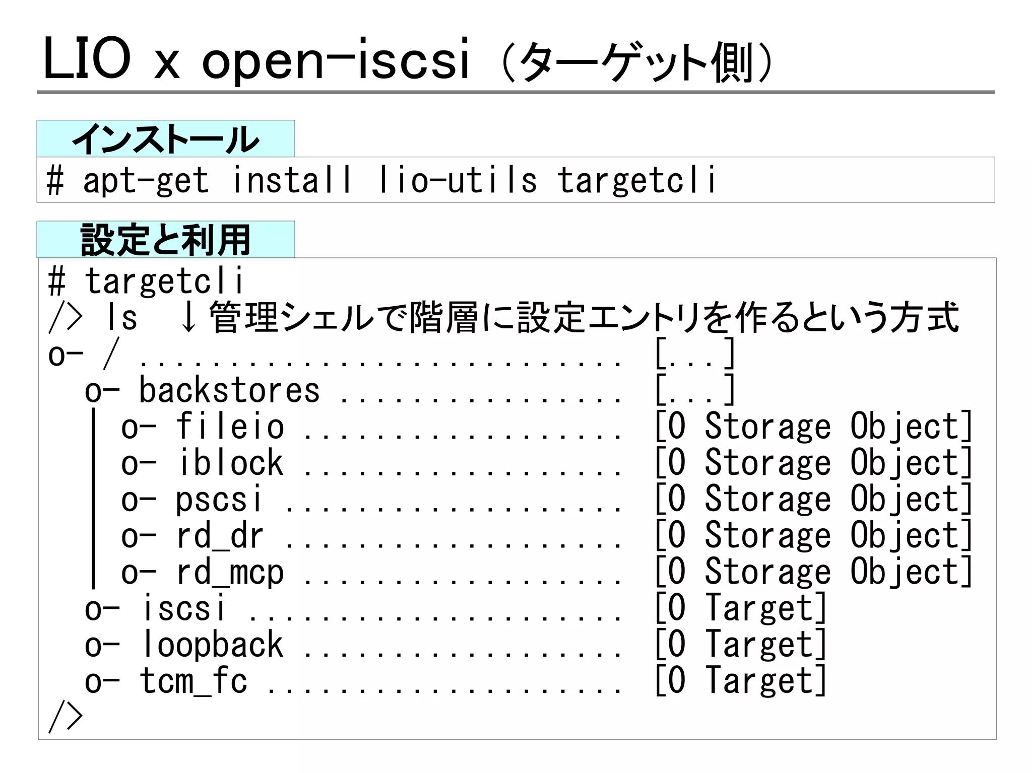 LIO x open-iscsi         （ターゲット側）
 インストール
# apt-get install lio-utils targetcli
  設定と利用
# targetcli
/> ls 　↓管理シェルで階層に設定エントリを作るという方式
o- / ........................... [...]
   o- backstores ................ [...]
   | o- fileio .................. [0 Storage Object]
   | o- iblock .................. [0 Storage Object]
   | o- pscsi ................... [0 Storage Object]
   | o- rd_dr ................... [0 Storage Object]
   | o- rd_mcp .................. [0 Storage Object]
   o- iscsi ..................... [0 Target]
   o- loopback .................. [0 Target]
   o- tcm_fc .................... [0 Target]
/>
 