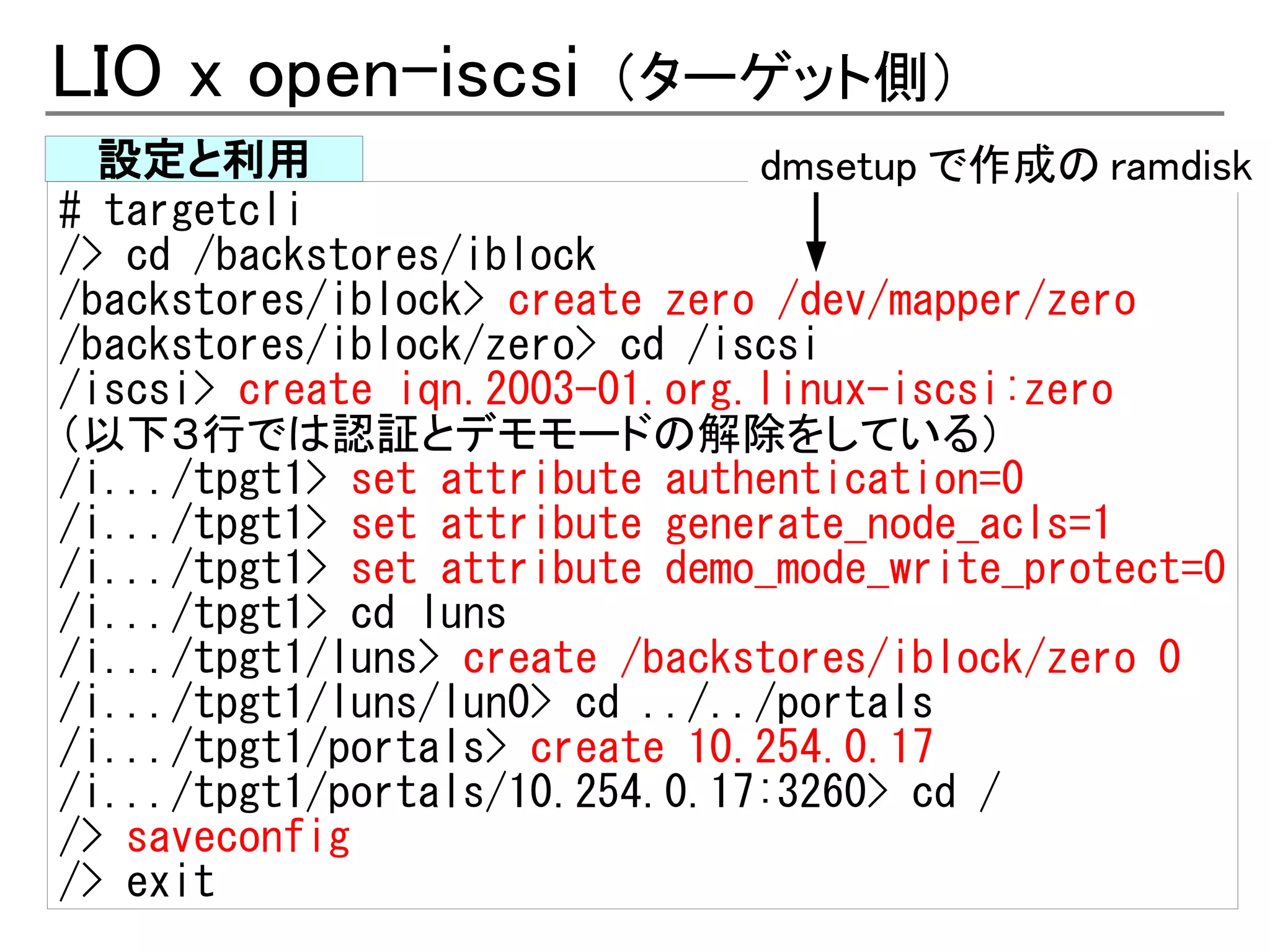 LIO x open-iscsi       （ターゲット側）
  設定と利用                        dmsetup で作成の ramdisk
# targetcli
/> cd /backstores/iblock
/backstores/iblock> create zero /dev/mapper/zero
/backstores/iblock/zero> cd /iscsi
/iscsi> create iqn.2003-01.org.linux-iscsi:zero
（以下３行では認証とデモモードの解除をしている）
/i.../tpgt1> set attribute authentication=0
/i.../tpgt1> set attribute generate_node_acls=1
/i.../tpgt1> set attribute demo_mode_write_protect=0
/i.../tpgt1> cd luns
/i.../tpgt1/luns> create /backstores/iblock/zero 0
/i.../tpgt1/luns/lun0> cd ../../portals
/i.../tpgt1/portals> create 10.254.0.17
/i.../tpgt1/portals/10.254.0.17:3260> cd /
/> saveconfig
/> exit
 