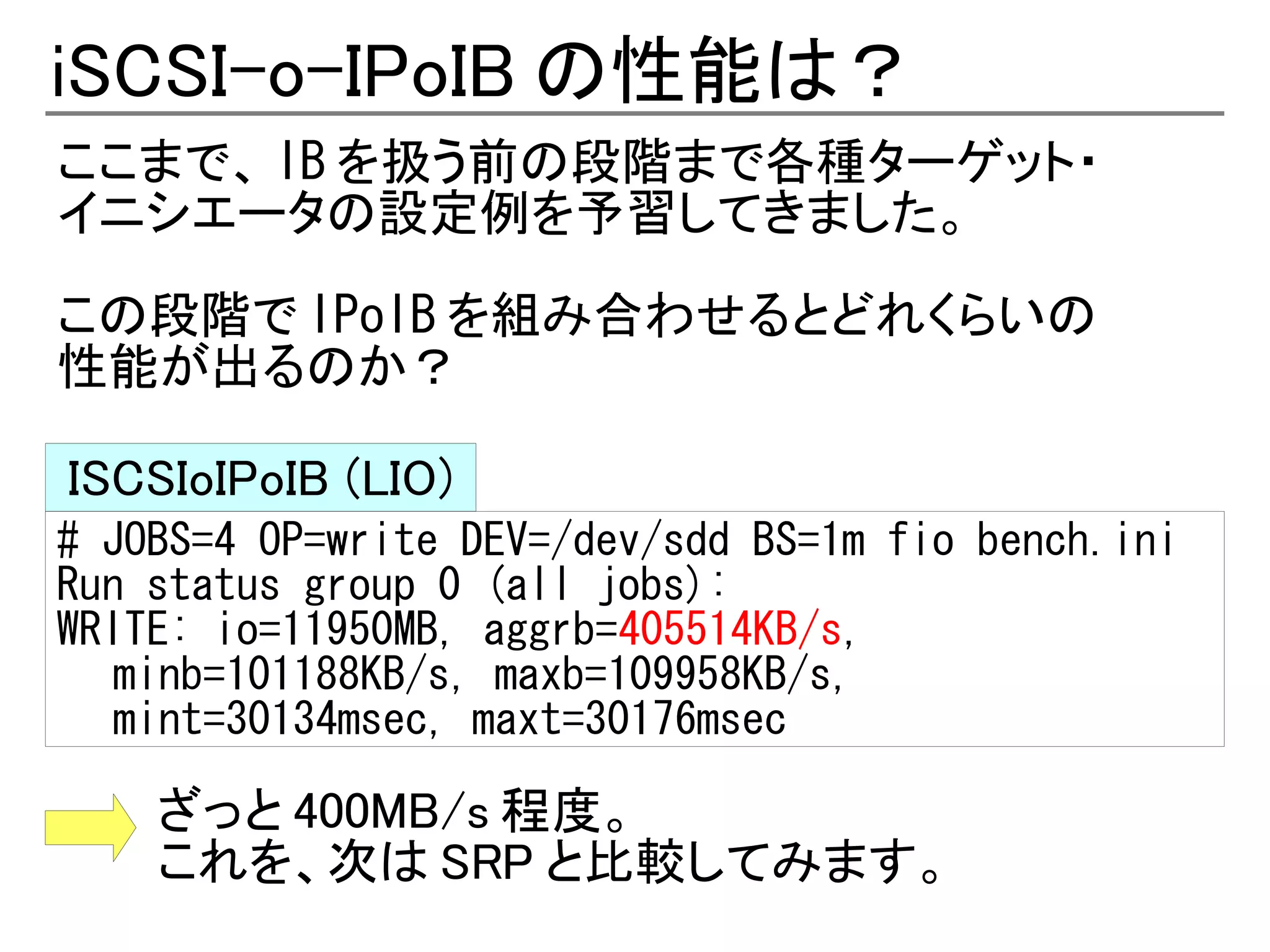 iSCSI-o-IPoIB の性能は？
ここまで、 IB を扱う前の段階まで各種ターゲット・
イニシエータの設定例を予習してきました。

この段階で IPoIB を組み合わせるとどれくらいの
性能が出るのか？

ISCSIoIPoIB (LIO)
# JOBS=4 OP=write DEV=/dev/sdd BS=1m fio bench.ini
Run status group 0 (all jobs):
WRITE: io=11950MB, aggrb=405514KB/s,
   minb=101188KB/s, maxb=109958KB/s,
   mint=30134msec, maxt=30176msec

    ざっと 400MB/s 程度。
    これを、次は SRP と比較してみます。
 