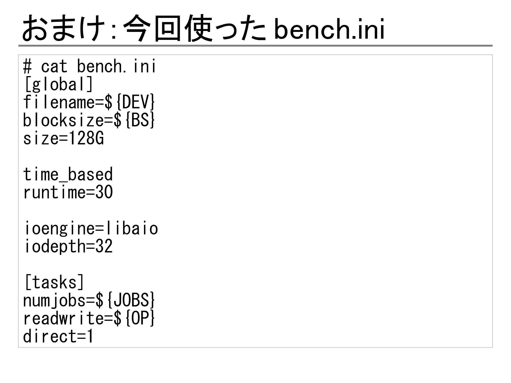 おまけ：今回使った bench.ini
# cat bench.ini
[global]
filename=${DEV}
blocksize=${BS}
size=128G

time_based
runtime=30

ioengine=libaio
iodepth=32
[tasks]
numjobs=${JOBS}
readwrite=${OP}
direct=1
 